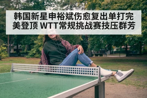 韩国新星申裕斌伤愈复出单打完美登顶 WTT常规挑战赛技压群芳