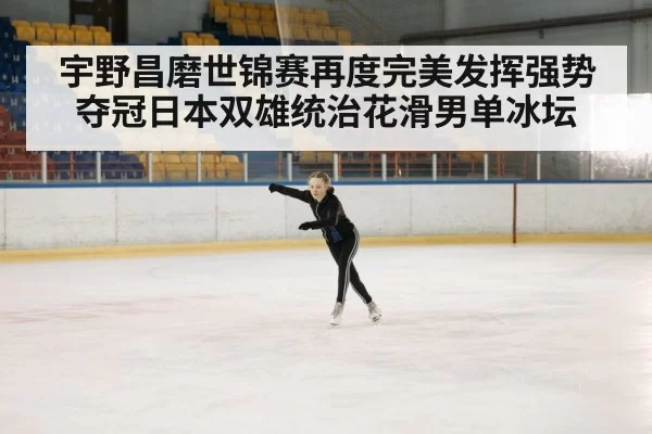 宇野昌磨世锦赛再度完美发挥强势夺冠日本双雄统治花滑男单冰坛
