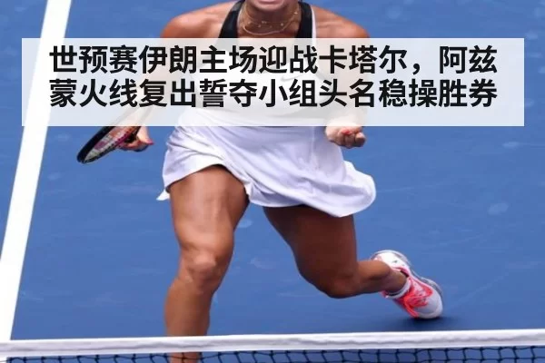 世预赛伊朗主场迎战卡塔尔，阿兹蒙火线复出誓夺小组头名稳操胜券