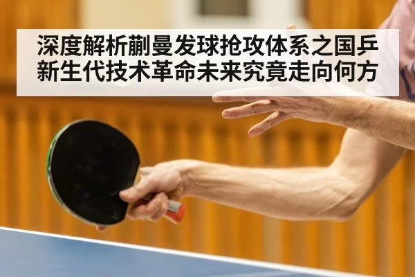 深度解析蒯曼发球抢攻体系之国乒新生代技术革命未来究竟走向何方